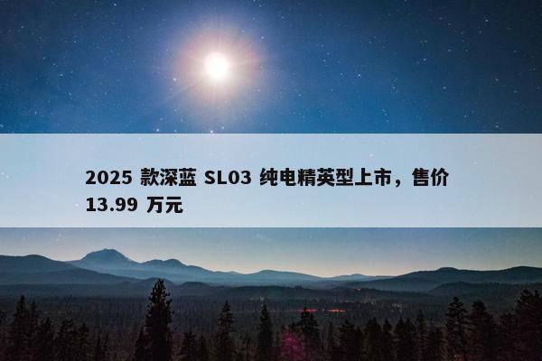 2025 款深蓝 SL03 纯电精英型上市，售价 13.99 万元