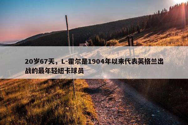 20岁67天，L-霍尔是1904年以来代表英格兰出战的最年轻纽卡球员