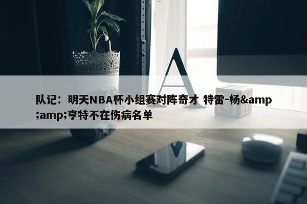 队记：明天NBA杯小组赛对阵奇才 特雷-杨&amp;亨特不在伤病名单