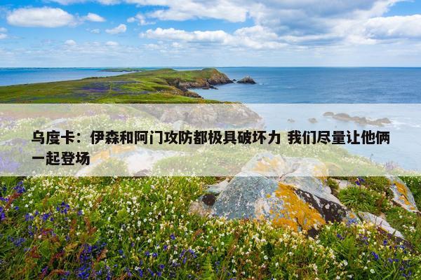 乌度卡：伊森和阿门攻防都极具破坏力 我们尽量让他俩一起登场