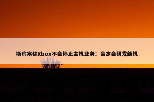 斯宾塞称Xbox不会停止主机业务：肯定会研发新机