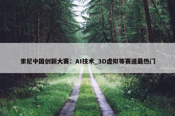 索尼中国创新大赛：AI技术_3D虚拟等赛道最热门