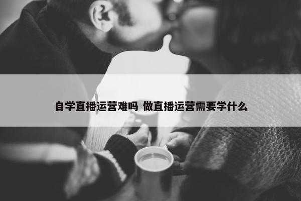 自学直播运营难吗 做直播运营需要学什么