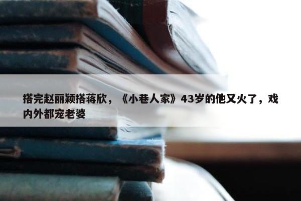 搭完赵丽颖搭蒋欣，《小巷人家》43岁的他又火了，戏内外都宠老婆