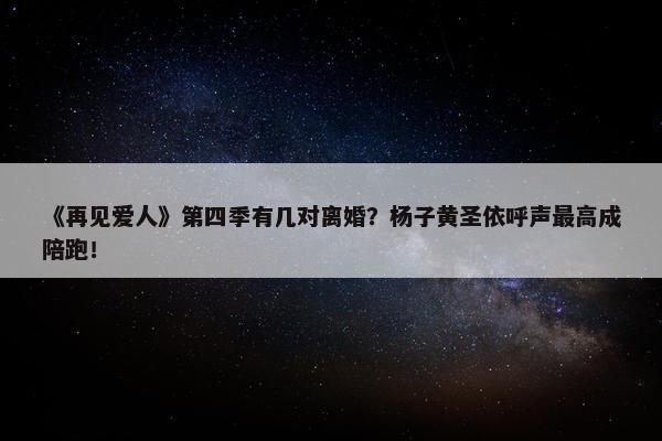 《再见爱人》第四季有几对离婚？杨子黄圣依呼声最高成陪跑！