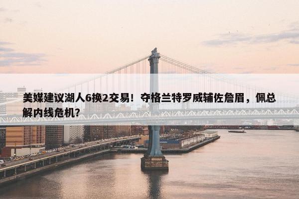 美媒建议湖人6换2交易！夺格兰特罗威辅佐詹眉，佩总解内线危机？