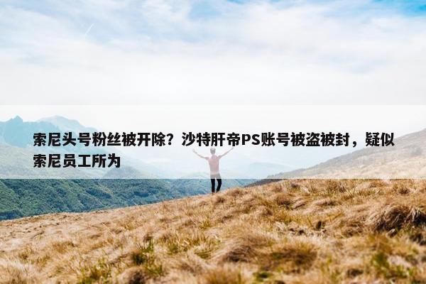 索尼头号粉丝被开除？沙特肝帝PS账号被盗被封，疑似索尼员工所为