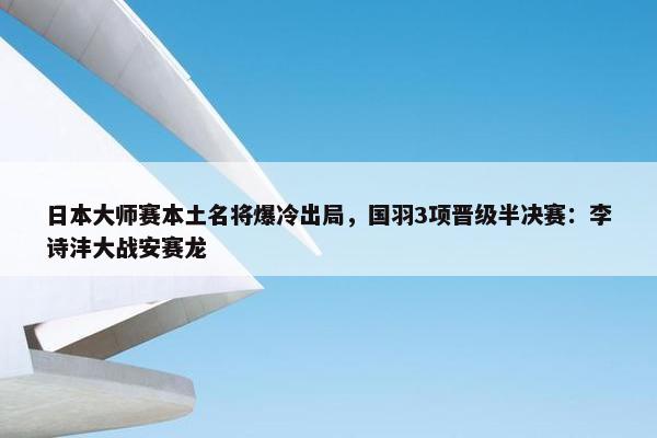 日本大师赛本土名将爆冷出局，国羽3项晋级半决赛：李诗沣大战安赛龙