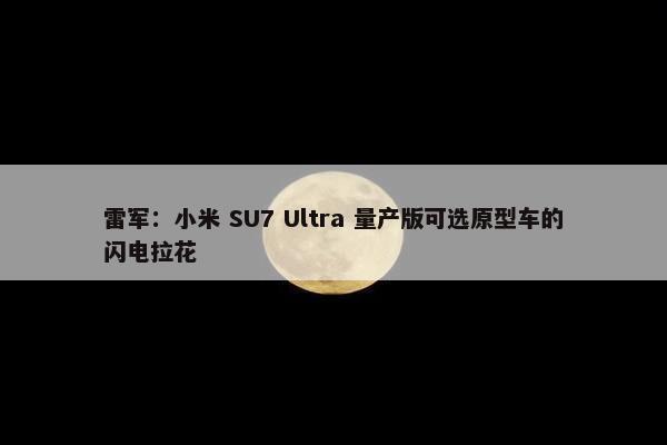 雷军：小米 SU7 Ultra 量产版可选原型车的闪电拉花