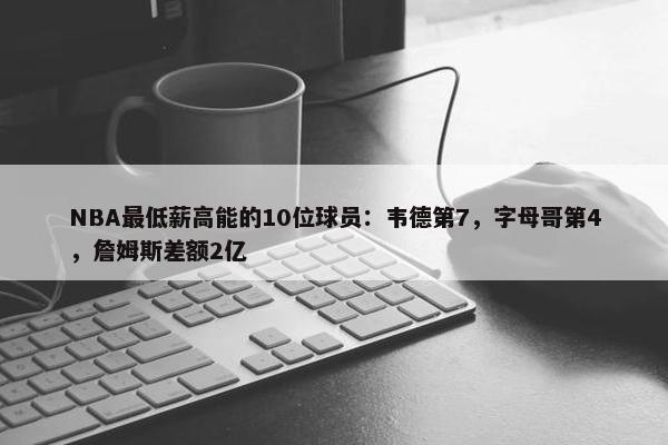 NBA最低薪高能的10位球员：韦德第7，字母哥第4，詹姆斯差额2亿