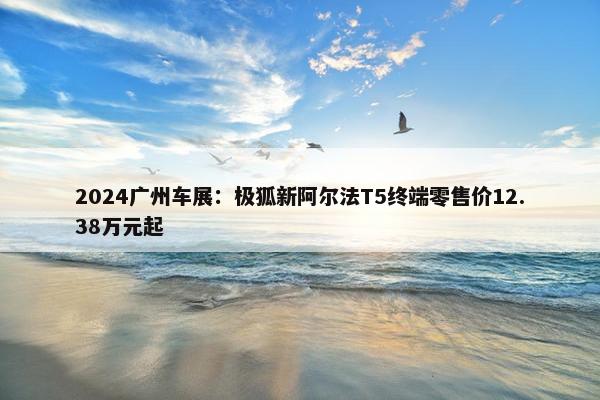 2024广州车展：极狐新阿尔法T5终端零售价12.38万元起