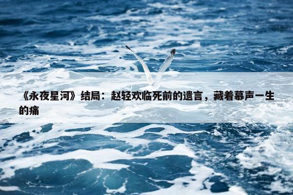 《永夜星河》结局：赵轻欢临死前的遗言，藏着慕声一生的痛