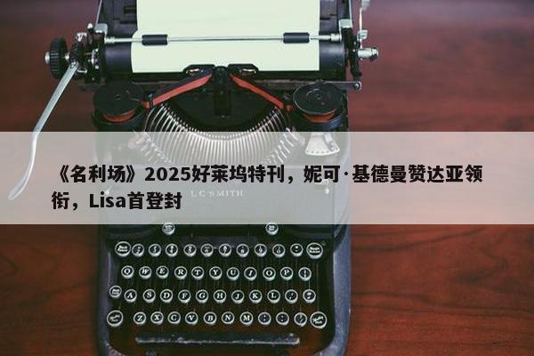 《名利场》2025好莱坞特刊，妮可·基德曼赞达亚领衔，Lisa首登封