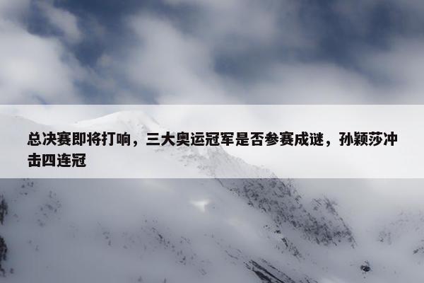 总决赛即将打响，三大奥运冠军是否参赛成谜，孙颖莎冲击四连冠