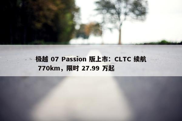 极越 07 Passion 版上市：CLTC 续航 770km，限时 27.99 万起