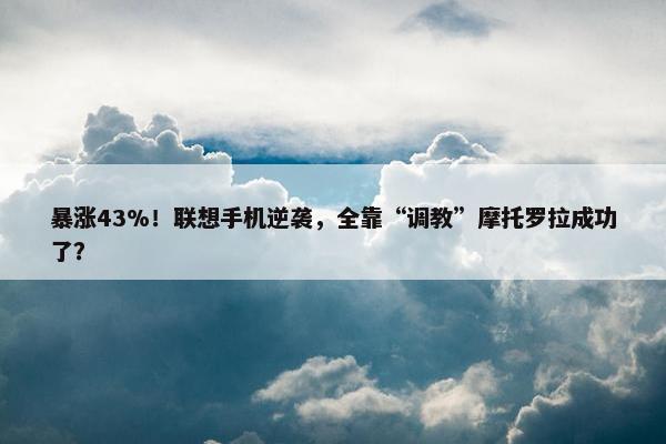 暴涨43%！联想手机逆袭，全靠“调教”摩托罗拉成功了？