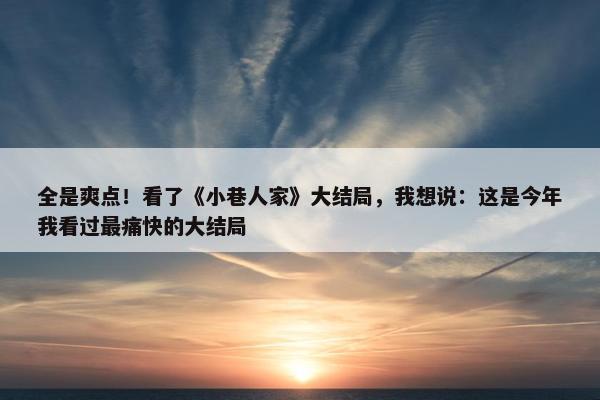 全是爽点！看了《小巷人家》大结局，我想说：这是今年我看过最痛快的大结局