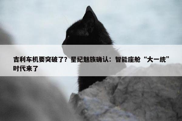 吉利车机要突破了？星纪魅族确认：智能座舱“大一统”时代来了