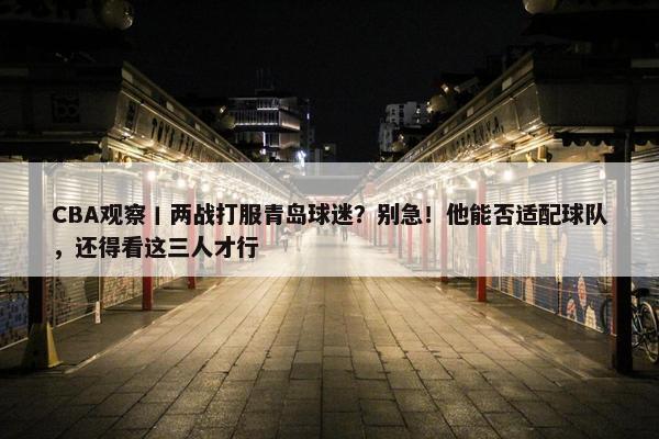 CBA观察丨两战打服青岛球迷？别急！他能否适配球队，还得看这三人才行