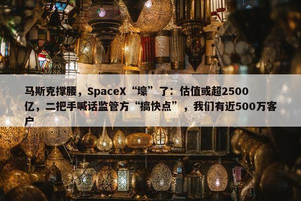 马斯克撑腰，SpaceX“壕”了：估值或超2500亿，二把手喊话监管方“搞快点”，我们有近500万客户