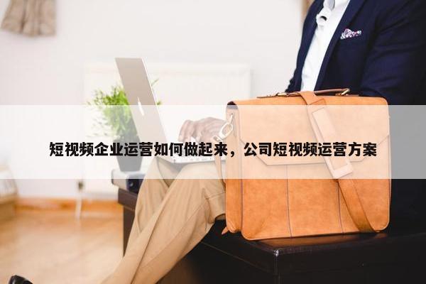 短视频企业运营如何做起来，公司短视频运营方案