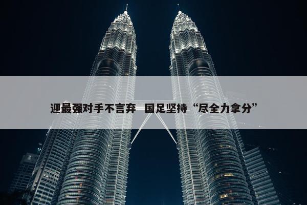 迎最强对手不言弃  国足坚持“尽全力拿分”