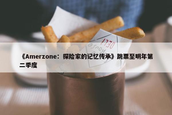 《Amerzone：探险家的记忆传承》跳票至明年第二季度