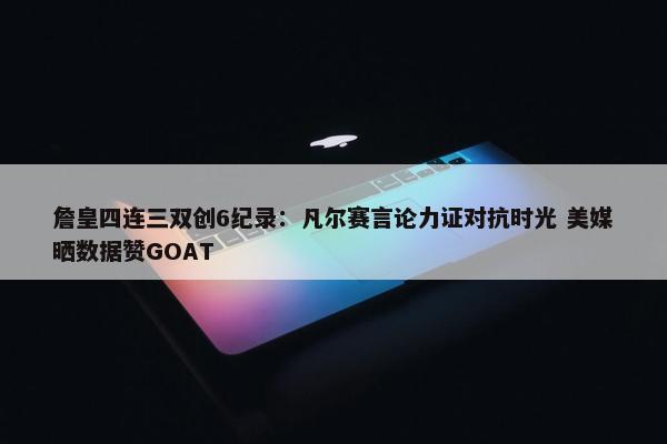 詹皇四连三双创6纪录：凡尔赛言论力证对抗时光 美媒晒数据赞GOAT