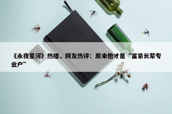 《永夜星河》热播，网友热评：原来他才是“富豪长辈专业户”