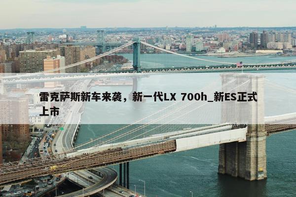 雷克萨斯新车来袭，新一代LX 700h_新ES正式上市