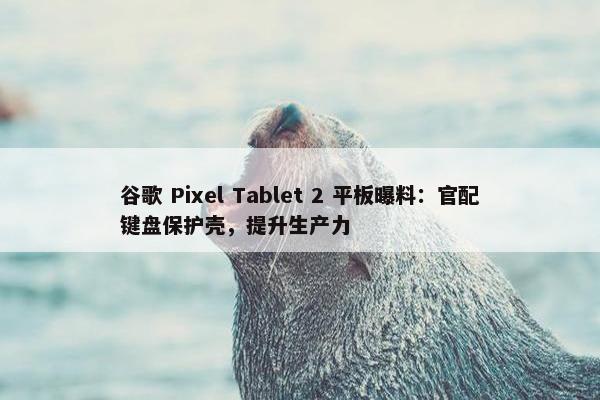 谷歌 Pixel Tablet 2 平板曝料：官配键盘保护壳，提升生产力