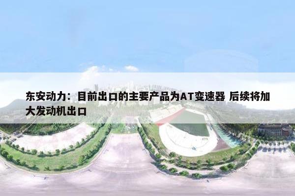 东安动力：目前出口的主要产品为AT变速器 后续将加大发动机出口