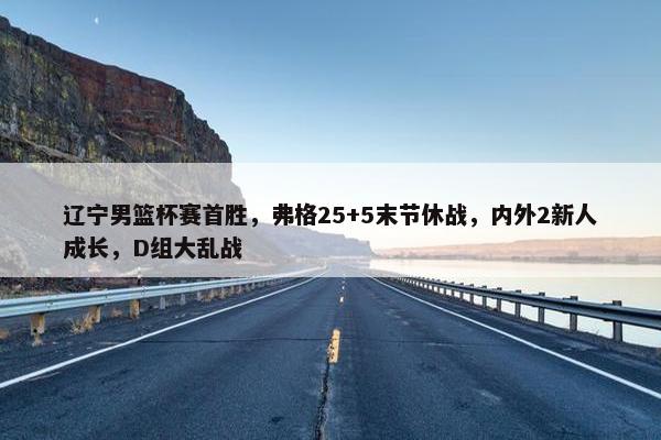 辽宁男篮杯赛首胜，弗格25+5末节休战，内外2新人成长，D组大乱战