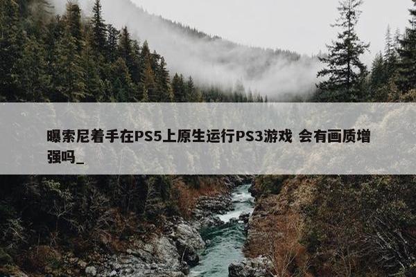 曝索尼着手在PS5上原生运行PS3游戏 会有画质增强吗_