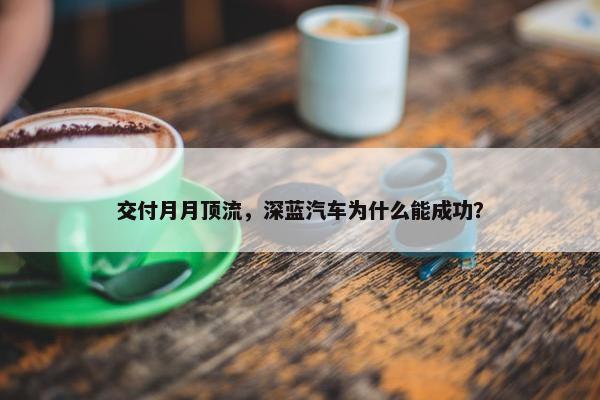 交付月月顶流，深蓝汽车为什么能成功？