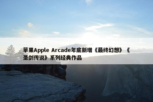 苹果Apple Arcade年底新增《最终幻想》《圣剑传说》系列经典作品