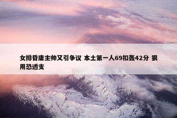 女排昏庸主帅又引争议 本土第一人69扣轰42分 狠用恐透支