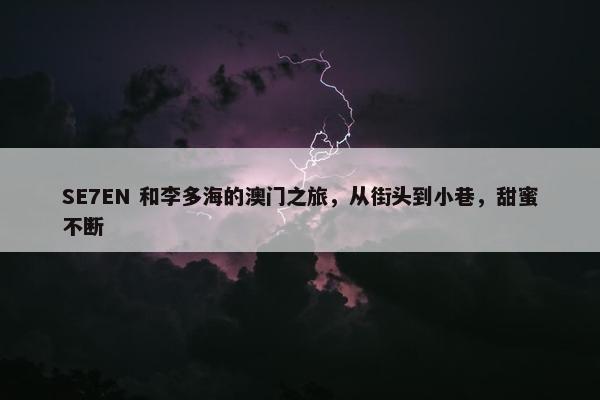 SE7EN 和李多海的澳门之旅，从街头到小巷，甜蜜不断