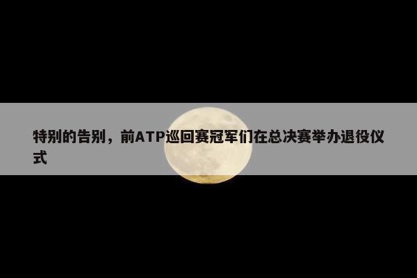 特别的告别，前ATP巡回赛冠军们在总决赛举办退役仪式