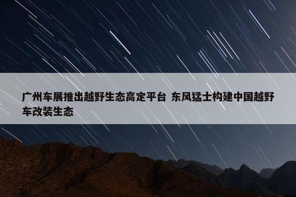 广州车展推出越野生态高定平台 东风猛士构建中国越野车改装生态