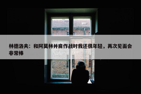 林德洛夫：和阿莫林并肩作战时我还很年轻，再次见面会非常棒