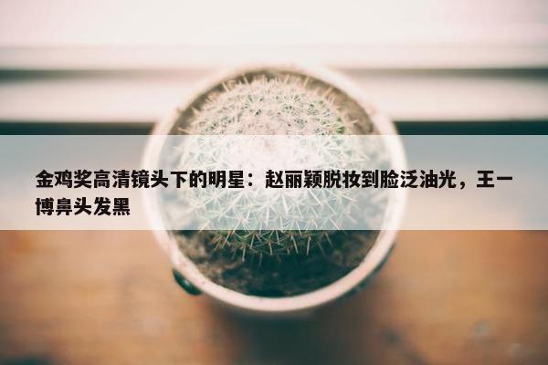 金鸡奖高清镜头下的明星：赵丽颖脱妆到脸泛油光，王一博鼻头发黑