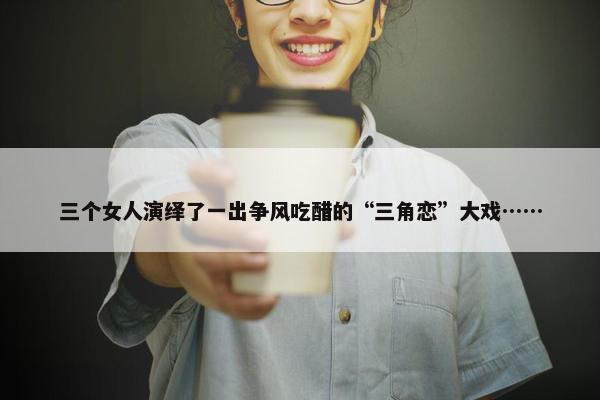 三个女人演绎了一出争风吃醋的“三角恋”大戏……