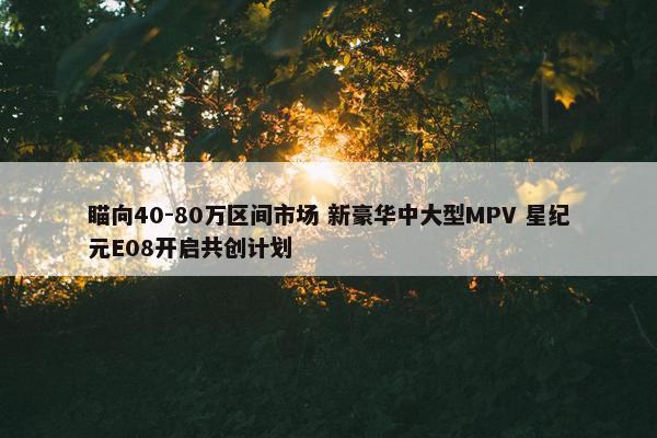 瞄向40-80万区间市场 新豪华中大型MPV 星纪元E08开启共创计划