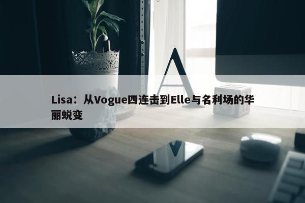 Lisa：从Vogue四连击到Elle与名利场的华丽蜕变