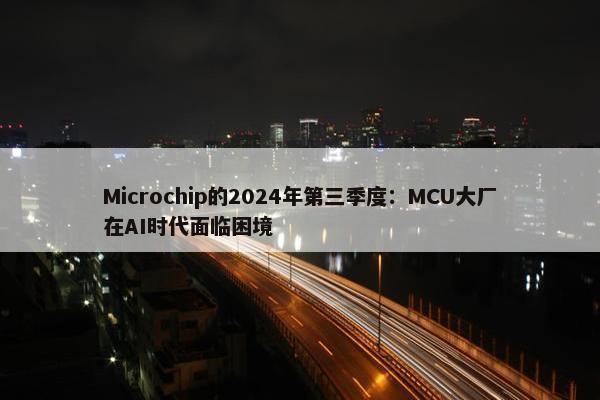 Microchip的2024年第三季度：MCU大厂在AI时代面临困境