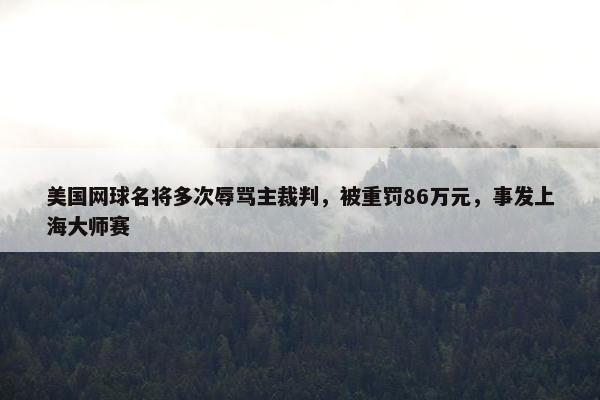 美国网球名将多次辱骂主裁判，被重罚86万元，事发上海大师赛