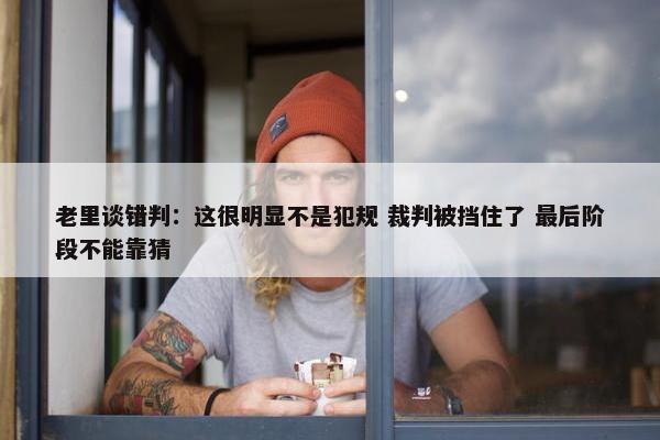 老里谈错判：这很明显不是犯规 裁判被挡住了 最后阶段不能靠猜