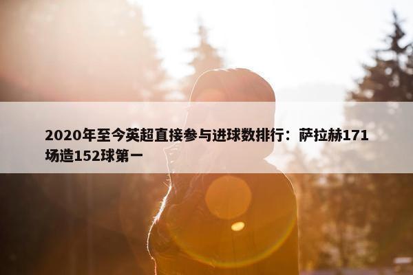 2020年至今英超直接参与进球数排行：萨拉赫171场造152球第一