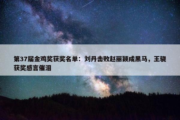 第37届金鸡奖获奖名单：刘丹击败赵丽颖成黑马，王骁获奖感言催泪